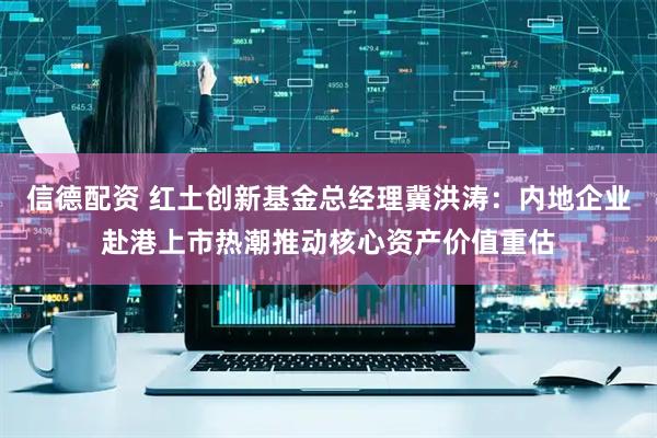 信德配资 红土创新基金总经理冀洪涛：内地企业赴港上市热潮推动核心资产价值重估