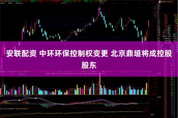 安联配资 中环环保控制权变更 北京鼎垣将成控股股东