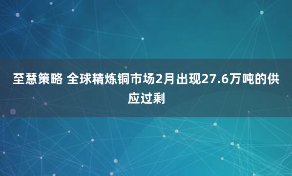 至慧策略 全球精炼铜市场2月出现27.6万吨的供应过剩